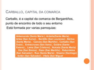CARBALLO, CAPITAL DA COMARCA
Carballo, é a capital da comarca de Bergantiños,
punto de encontro de todo o seu entorno
Está formada por varias parroquias:
Aldemunde (Santa María ), Ardaña(Santa María) ,
Artes (San Xurxo) , Berdillo (San Lourenzo) , Bértoa
(Santa María) , Cances (San Martiño) , Carballo (San
Xoán) , Entrecruces (San Xens) , Goiáns (Santo
Estevo) , Lema (San Cristovo) , Noicela (Santa María)
, Oza (San Breixo) , Razo (San Martiño) , Rebordelos
(San Salvador) , Rus (Santa María) , Sísamo (Santiago)
, Sofán (San Salvador) , Vilela (San Miguel
 