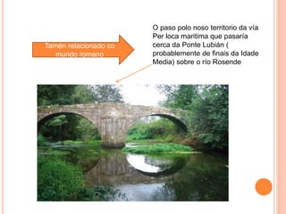 Tamén relacionado co
mundo romano
O paso polo noso territorio da vía
Per loca maritima que pasaría
cerca da Ponte Lubián (
probablemente de finais da Idade
Media) sobre o río Rosende
 