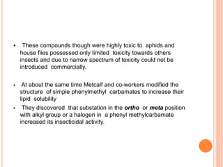  These compounds though were highly toxic to aphids and
house flies possessed only limited toxicity towards others
insects and due to narrow spectrum of toxicity could not be
introduced commercially.
 At about the same time Metcalf and co-workers modified the
structure of simple phenylmethyl carbamates to increase their
lipid solubility
 They discovered that substation in the ortho or meta position
with alkyl group or a halogen in a phenyl methylcarbamate
increased its insecticidal activity.
 