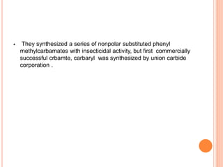  They synthesized a series of nonpolar substituted phenyl
methylcarbamates with insecticidal activity, but first commercially
successful crbamte, carbaryl was synthesized by union carbide
corporation .
 