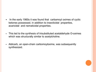  In the early 1960s it was found that carbamoyl oximes of cyclic
ketones possessed, in addition to insecticidal properties,
acaricidal and nematicidal properties.
 This led to the synthesis of trisubstituted acetaldehyde O-oximes
which was structurally similar to acetylcholine.
 Aldicarb, an open-chain carbomoyloxime, was subsequently
synthesized.
 