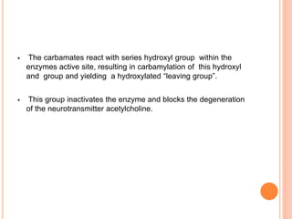  The carbamates react with series hydroxyl group within the
enzymes active site, resulting in carbamylation of this hydroxyl
and group and yielding a hydroxylated “leaving group”.
 This group inactivates the enzyme and blocks the degeneration
of the neurotransmitter acetylcholine.
 