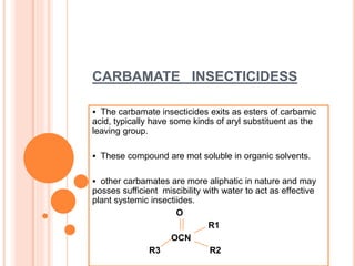CARBAMATE INSECTICIDESS
 The carbamate insecticides exits as esters of carbamic
acid, typically have some kinds of aryl substituent as the
leaving group.
 These compound are mot soluble in organic solvents.
 other carbamates are more aliphatic in nature and may
posses sufficient miscibility with water to act as effective
plant systemic insectiides.
O
R1
OCN
R3 R2
 