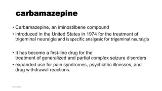 carbamazepine
• Carbamazepine, an iminostilbene compound
• introduced in the United States in 1974 for the treatment of
trigeminal neuralgia and is specific analgesic for trigeminal neuralgia
• It has become a first-line drug for the
treatment of generalized and partial complex seizure disorders
• expanded use for pain syndromes, psychiatric illnesses, and
drug withdrawal reactions.
9/12/2022
 
