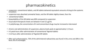 pharmacokinetics
• suspension, conventional tablets, and XR tablets delivered equivalent amounts of drug to the systemic
circulation.
• suspension was absorbed somewhat faster, and the XR tablet slightly slower, than the
• conventional tablet.
• bioavailability of the XR tablet was 89% compared to suspension
• Usual adult therapeutic levels are between 4 and 12 µg/mL
• In polytherapy, the concentration of it and concomitant drugs may be increased or decreased
• chronic oral administration of suspension, plasma levels peak at approximately 1.5 hours
• 4-5 peak hours after administration of conventional Tegretol tablets
• 3-12 hours after administration of Tegretol-XR tablets
• After oral carbamazepine, 72% of the administered radioactivity was found in the urine and 28% in the
feces 3% of unchanged
9/12/2022
 