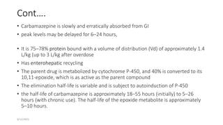 Cont….
• Carbamazepine is slowly and erratically absorbed from GI
• peak levels may be delayed for 6–24 hours,
• It is 75–78% protein bound with a volume of distribution (Vd) of approximately 1.4
L/kg (up to 3 L/kg after overdose
• Has enterohepatic recycling
• The parent drug is metabolized by cytochrome P-450, and 40% is converted to its
10,11-epoxide, which is as active as the parent compound
• The elimination half-life is variable and is subject to autoinduction of P-450
• the half-life of carbamazepine is approximately 18–55 hours (initially) to 5–26
hours (with chronic use). The half-life of the epoxide metabolite is approximately
5–10 hours.
9/12/2022
 