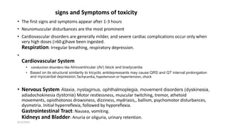 signs and Symptoms of toxicity
• The first signs and symptoms appear after 1-3 hours
• Neuromuscular disturbances are the most prominent
• Cardiovascular disorders are generally milder, and severe cardiac complications occur only when
very high doses (>60 g)have been ingested.
Respiration: Irregular breathing, respiratory depression.
•
Cardiovascular System
• conduction disorders like Atrioventricular (AV) block and bradycardia
• Based on its structural similarity to tricyclic antidepressants may cause QRS and QT interval prolongation
and myocardial depression,Tachycardia, hypotension or hypertension, shock
• Nervous System Ataxia, nystagmus, ophthalmoplegia, movement disorders (dyskinesia,
adiadochokinesia dystonia) Motor restlessness, muscular twitching, tremor, athetoid
movements, opisthotonos drowsiness, dizziness, mydriasis,, ballism, psychomotor disturbances,
dysmetria. Initial hyperreflexia, followed by hyporeflexia.
Gastrointestinal Tract: Nausea, vomiting.
Kidneys and Bladder: Anuria or oliguria, urinary retention.
9/12/2022
 