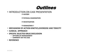 Outlines
• INTRODUCTION ON CASE PRESENTATION
 HISTORY
 PHYSICAL EXAMINATION
 INVESTIGATION
 MANAGEMENT
• MECHANISM OF ACTION KINETICS,OVERDOSE AND TOXICITY
• CLINICAL APPROACH
• SPECIFIC SELECTED DRUG DISCUSSION
• OPTIONS OF MANAGEMENT
• COMMENT ON THE CASE
• REFERENCE
9/12/2022
 