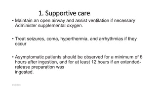 1. Supportive care
• Maintain an open airway and assist ventilation if necessary
Administer supplemental oxygen.
• Treat seizures, coma, hyperthermia, and arrhythmias if they
occur
• Asymptomatic patients should be observed for a minimum of 6
hours after ingestion, and for at least 12 hours if an extended-
release preparation was
ingested.
9/12/2022
 