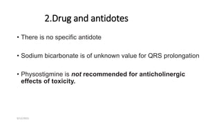 2.Drug and antidotes
• There is no specific antidote
• Sodium bicarbonate is of unknown value for QRS prolongation
• Physostigmine is not recommended for anticholinergic
effects of toxicity.
9/12/2022
 