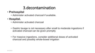 3.decontamination
• Prehospital
• Administer activated charcoal if available.
• Hospital.
• Administer activated charcoal
• Gastric lavage is not necessary after small to moderate ingestions if
activated charcoal can be given promptly
• For massive ingestions, consider additional doses of activated
charcoal and possibly whole-bowel irrigation
9/12/2022
 
