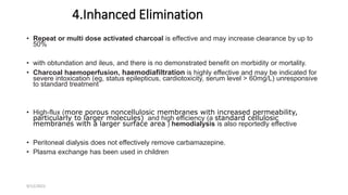 4.Inhanced Elimination
• Repeat or multi dose activated charcoal is effective and may increase clearance by up to
50%
• with obtundation and ileus, and there is no demonstrated benefit on morbidity or mortality.
• Charcoal haemoperfusion, haemodiafiltration is highly effective and may be indicated for
severe intoxication (eg, status epilepticus, cardiotoxicity, serum level > 60mg/L) unresponsive
to standard treatment
• High-flux (more porous noncellulosic membranes with increased permeability,
particularly to larger molecules) and high efficiency (a standard cellulosic
membranes with a larger surface area ) hemodialysis is also reportedly effective
• Peritoneal dialysis does not effectively remove carbamazepine.
• Plasma exchange has been used in children
9/12/2022
 