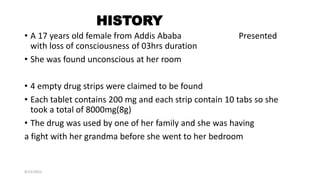 HISTORY
• A 17 years old female from Addis Ababa Presented
with loss of consciousness of 03hrs duration
• She was found unconscious at her room
• 4 empty drug strips were claimed to be found
• Each tablet contains 200 mg and each strip contain 10 tabs so she
took a total of 8000mg(8g)
• The drug was used by one of her family and she was having
a fight with her grandma before she went to her bedroom
9/12/2022
 