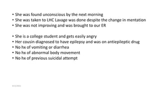 • She was found unconscious by the next morning
• She was taken to LHC Lavage was done despite the change in mentation
• She was not improving and was brought to our ER
• She is a college student and gets easily angry
• Her cousin diagnosed to have epilepsy and was on antiepileptic drug
• No hx of vomiting or diarrhea
• No hx of abnormal body movement
• No hx of previous suicidal attempt
9/12/2022
 