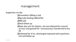 management
Supportive mx like
Cimetidine 200mg iv bid
Ng tube feeding 300ml/3hr
RBS qid
Vital follow up
Next day sent for dialysis, she was dialyzed for around
an hour and gained her consciousness transferred to the
ER
Followed for 4 hrs. discharged improved with psychiatry
link and follow up
9/12/2022
 