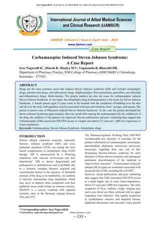 Sree Nagavalli K et al / Int. J. of Allied Med. Sci. and Clin. Research Vol-2(2) 2014 [133-135]
* Corresponding author: Sree Nagavalli.K
E-mail address: nagavalli.nagavalli@gmail.com www.ijamscr.com
~ 133 ~
IJAMSCR |Volume 2 | Issue 2 | April –June - 2014
www.ijamscr.com
Case Report
Carbamazepine Induced Steven Johnson Syndrome:
A Case Report
Sree Nagavalli K*
, Dinesh R, Moulya M.V, Yogananda R, Bharathi DR.
Department of Pharmacy Practice, SJM College of Pharmacy (BMCH&RC), Chitradurga,
Karnataka – 577502.
ABSTRACT
Drugs are the most common cause that induces Steven Johnson syndrome (SJS) and includes antiepileptic
drugs, antiretroviral drugs, anti-tuberculosis drugs, Sulphonamides, fluoroquinolones, penicillins, non-Steroidal
anti-inflammatory drugs, Multivitamins. The genetic markers are also the cause for carbamazepine induced
Steven Johnson Syndrome. In our study, the antiepileptic drug (Carbamazepine) is the cause for Steven Johnson
Syndrome. A female patient aged 25 years came to the hospital with the complaints of bubbling over the skin
and all over the body with papillary vesicles associated with pain and irritation, fever, myalgia, and nausea. The
patient is known case of Phenytoin induced Steven Johnson Syndrome. In this case the patient developed the
Steven Johnson Syndrome approximately after one month after starting the carbamazepine.By the withdrawal of
the drug, the condition of the patient was improved. Recent publications and post- marketing data suggest that
Carbamazepine (CBZ) associated SJS/TEN occurs at a higher rate (about 2.5 cases per 1,000 new exposures) in
Asian populations.
Keywords: Carbamazepine, Steven Johnson Syndrome, Antiepileptic drugs.
INTRODUCTION
Serious allergic cutaneous reactions, especially
Stevens- Johnson syndrome (SJS) and toxic
epidermal necrolysis (TEN), are among the most
feared complications of antiepileptic drug (AED)
therapy. SJS is characterized by a blistering
exanthema with mucosal involvement and skin
detachment1
. SJS is almost drug-related and
pathogenesis is multifactorial and is probably due
to a dynamic interplay between acquired and
constitutional factors in the presence of threshold
amounts of the drug or its metabolites. An inability
to detoxify intermediate drug metabolites which
may serve as haptens when complexed with host
epithelial tissue could initiate an immune reaction.
SJS/TEN is a serious condition with reported
mortality rates in the literature ranging between
10% and 75%2
.
The Pharmacovigilance Working Party (PhVWP)
recommended key elements of warnings for the
product information of carbamazepine, lamotrigine,
phenobarbital, phenytoin, meloxicam, piroxicam,
tenoxicam, regarding their rare risk of life-
threatening Stevens-Johnson syndrome for early
detection of these adverse reactions and subsequent
permanent discontinuation of the medicine to
improve their outcomes3
. Certain human leukocyte
antigen (HLA) types are sometimes associated with
increased risk of SJS, including HLA B15024
.
However, recent publications and post- marketing
data suggest that CBZ associated SJS/TEN occurs
at a much higher rate in some Asian populations,
about 2.5 cases per 1,000 new exposures. The early
symptoms of fever, malaise, cough, stinging eyes
and a sore throat are often confused with an upper
respiratory tract infection. This rapidly progresses
to erythematous macules and targetoid lesions,
epidermal detachment and mucositis. Early painful
International Journal of Allied Medical Sciences
and Clinical Research (IJAMSCR)
 