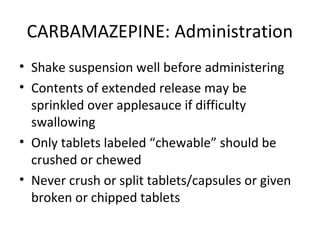 CARBAMAZEPINE: Administration
• Shake suspension well before administering
• Contents of extended release may be
  sprinkled over applesauce if difficulty
  swallowing
• Only tablets labeled “chewable” should be
  crushed or chewed
• Never crush or split tablets/capsules or given
  broken or chipped tablets
 