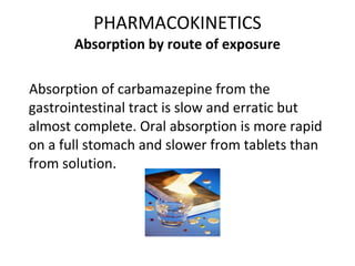 PHARMACOKINETICS
       Absorption by route of exposure

Absorption of carbamazepine from the
gastrointestinal tract is slow and erratic but
almost complete. Oral absorption is more rapid
on a full stomach and slower from tablets than
from solution.
 