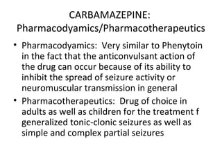 CARBAMAZEPINE:
Pharmacodyamics/Pharmacotherapeutics
• Pharmacodyamics: Very similar to Phenytoin
  in the fact that the anticonvulsant action of
  the drug can occur because of its ability to
  inhibit the spread of seizure activity or
  neuromuscular transmission in general
• Pharmacotherapeutics: Drug of choice in
  adults as well as children for the treatment f
  generalized tonic-clonic seizures as well as
  simple and complex partial seizures
 