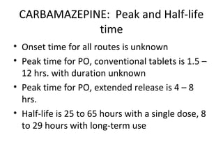 CARBAMAZEPINE: Peak and Half-life
             time
• Onset time for all routes is unknown
• Peak time for PO, conventional tablets is 1.5 –
  12 hrs. with duration unknown
• Peak time for PO, extended release is 4 – 8
  hrs.
• Half-life is 25 to 65 hours with a single dose, 8
  to 29 hours with long-term use
 