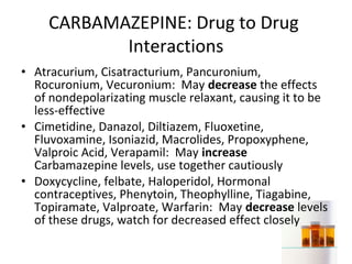 CARBAMAZEPINE: Drug to Drug
            Interactions
• Atracurium, Cisatracturium, Pancuronium,
  Rocuronium, Vecuronium: May decrease the effects
  of nondepolarizating muscle relaxant, causing it to be
  less-effective
• Cimetidine, Danazol, Diltiazem, Fluoxetine,
  Fluvoxamine, Isoniazid, Macrolides, Propoxyphene,
  Valproic Acid, Verapamil: May increase
  Carbamazepine levels, use together cautiously
• Doxycycline, felbate, Haloperidol, Hormonal
  contraceptives, Phenytoin, Theophylline, Tiagabine,
  Topiramate, Valproate, Warfarin: May decrease levels
  of these drugs, watch for decreased effect closely
 