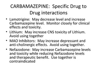 CARBAMAZEPINE: Specific Drug to
        Drug interactions
• Lamotrigine: May decrease level and increase
  Carbamazepine level. Monitor closely for clinical
  effects and toxicity.
• Lithium: May increase CNS toxicity of Lithium.
  Avoid using together
• MAO Inhibitors: May increase depressant and
  anti-cholinergic effects. Avoid using together.
• Nefazodone: May increase Carbamazepine levels
  and toxicity while reducing Nefazodone levels
  and therapeutic benefit. Use together is
  contraindicated
 