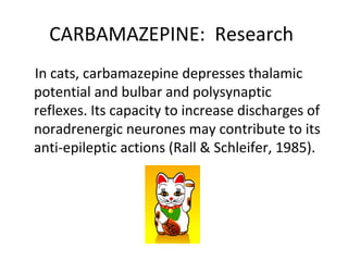 CARBAMAZEPINE: Research
In cats, carbamazepine depresses thalamic
potential and bulbar and polysynaptic
reflexes. Its capacity to increase discharges of
noradrenergic neurones may contribute to its
anti-epileptic actions (Rall & Schleifer, 1985).
 