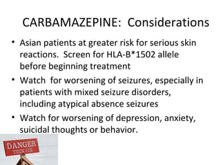 CARBAMAZEPINE: Considerations
• Asian patients at greater risk for serious skin
  reactions. Screen for HLA-B*1502 allele
  before beginning treatment
• Watch for worsening of seizures, especially in
  patients with mixed seizure disorders,
  including atypical absence seizures
• Watch for worsening of depression, anxiety,
  suicidal thoughts or behavior.
 