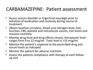CARBAMAZEPINE: Patient assessment
• Assess seizure disorder or trigeminal neuralgia prior to
  initiation of medication and routinely during course of
  treatment
• Obtain baseline urinalysis, blood urea nitrogen level, liver
  function, CBC, platelet and reticulocyte counts, iron levels and
  reassess routinely.
• Monitor drug level and drug effects closely, therapeutic level
  ranges from 4 to 12 mcg/ml. Toxic level is >15 mcg/ml.
• Monitor the patient’s response to the prescribed drug and
  serum levels as indicated.
• Monitor the patient for adverse reactions
• Assess the patients compliance with therapy at each follow-
  up visit
 