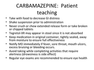 CARBAMAZEPINE: Patient
             teaching
• Take with food to decrease GI distress
• Shake suspension prior to administration
• Never crush or chew extended release form or take broken
  or chipped tablets
• Tegretol-XR may appear in stool since it is not absorbed
• Keep medication in original container, tightly sealed, away
  from moisture to ensure full effectiveness
• Notify MD immediately if fever, sore throat, mouth ulcers,
  excess bruising or bleeding occurs.
• Avoid taking while completing activities that require
  alertness (drowsiness is side effect)
• Regular eye exams are recommended to ensure eye health
 