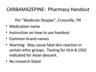 CARBAMAZEPINE: Pharmacy Handout
        Per “Medicine Shoppe”, Crossville, TN
•   Medication name
•   Instruction on how to use handout
•   Common brand names
•   Warning: May cause fatal skin reaction in
    certain ethic groups. Testing for HLA-B 1502
    indicated for Asian descent.
•   No research listed
 