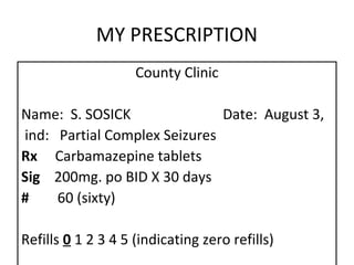 MY PRESCRIPTION
                    County Clinic

Name: S. SOSICK               Date: August 3,
ind: Partial Complex Seizures
Rx Carbamazepine tablets
Sig 200mg. po BID X 30 days
#    60 (sixty)

Refills 0 1 2 3 4 5 (indicating zero refills)
 