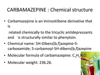 CARBAMAZEPINE : Chemical structure
• Carbamazepine is an iminostilbene derivative that
  is
   related chemically to the tricyclic antidepressants
  and is structurally similar to phenytoin.
• Chemical name: 5H-Dibenz[b,f]azepine-5-
  carboxamide; 5-carbamoyl-5H-dibenz[b,f]azepine
• Molecular formula of carbamazepine: C15H12N2O.
• Molecular weight: 236.26.
 