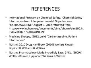 REFERENCES
• International Program on Chemical Safety, Chemical Safety
  Information from Intergovernmental Organizations,
  “CARBAMAZEPINE” August 3, 2012 retrieved from
  http://www.inchem.org/documents/pims/pharm/pim100.ht
  m#PartTitle:1.%20%20NAME
• Medicine Shoppe, (2012, July) “Carbamazepine, Patient
  Information”
• Nursing 2010 Drug Handbook (2010) Wolters Kluwer,
  Lippincott Williams & Wilkins
• Nursing Pharmacology Made Incredibly Easy, 2nd Ed. (2009) )
  Wolters Kluwer, Lippincott Williams & Wilkins
 