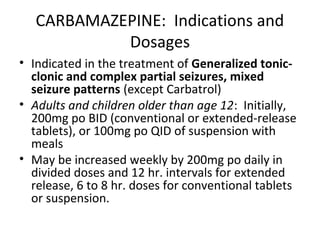 CARBAMAZEPINE: Indications and
            Dosages
• Indicated in the treatment of Generalized tonic-
  clonic and complex partial seizures, mixed
  seizure patterns (except Carbatrol)
• Adults and children older than age 12: Initially,
  200mg po BID (conventional or extended-release
  tablets), or 100mg po QID of suspension with
  meals
• May be increased weekly by 200mg po daily in
  divided doses and 12 hr. intervals for extended
  release, 6 to 8 hr. doses for conventional tablets
  or suspension.
 