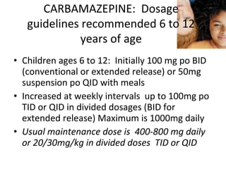 CARBAMAZEPINE: Dosage
   guidelines recommended 6 to 12
              years of age
• Children ages 6 to 12: Initially 100 mg po BID
  (conventional or extended release) or 50mg
  suspension po QID with meals
• Increased at weekly intervals up to 100mg po
  TID or QID in divided dosages (BID for
  extended release) Maximum is 1000mg daily
• Usual maintenance dose is 400-800 mg daily
  or 20/30mg/kg in divided doses TID or QID
 