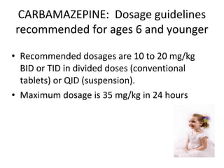 CARBAMAZEPINE: Dosage guidelines
recommended for ages 6 and younger

• Recommended dosages are 10 to 20 mg/kg
  BID or TID in divided doses (conventional
  tablets) or QID (suspension).
• Maximum dosage is 35 mg/kg in 24 hours
 