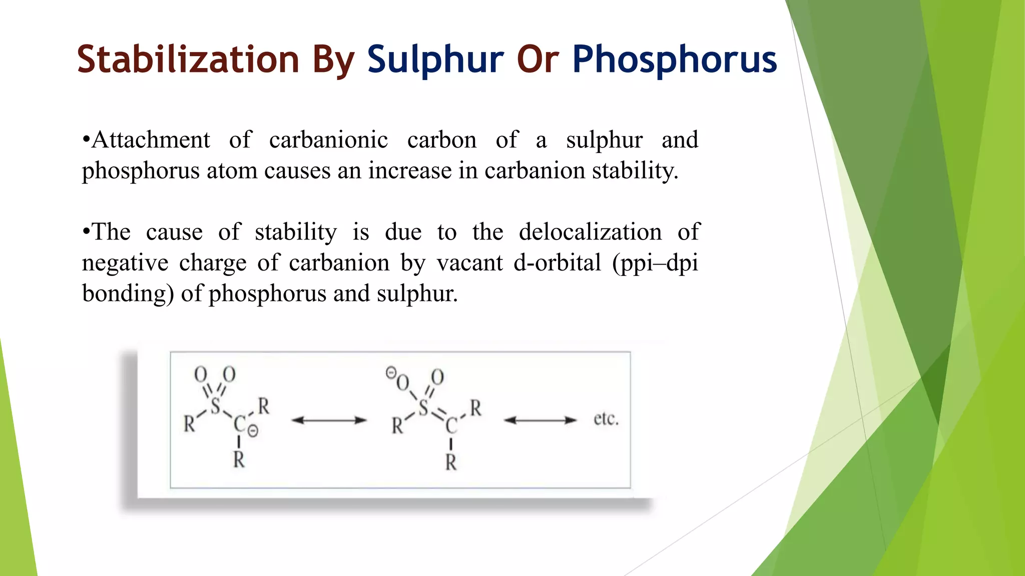Stabilization By Sulphur Or Phosphorus
•Attachment of carbanionic carbon of a sulphur and
phosphorus atom causes an increase in carbanion stability.
•The cause of stability is due to the delocalization of
negative charge of carbanion by vacant d-orbital (ppi–dpi
bonding) of phosphorus and sulphur.
 
