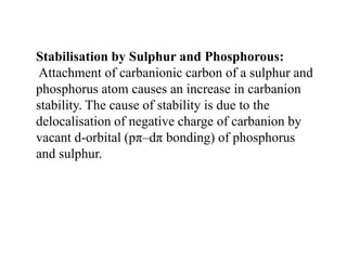 Stabilisation by Sulphur and Phosphorous:
Attachment of carbanionic carbon of a sulphur and
phosphorus atom causes an increase in carbanion
stability. The cause of stability is due to the
delocalisation of negative charge of carbanion by
vacant d-orbital (pπ–dπ bonding) of phosphorus
and sulphur.
 