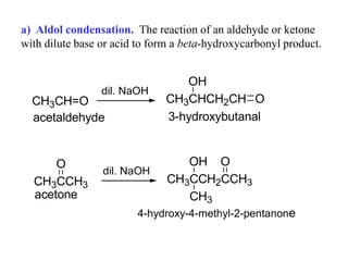 a) Aldol condensation. The reaction of an aldehyde or ketone
with dilute base or acid to form a beta-hydroxycarbonyl product.
CH3CH=O
dil. NaOH
CH3CHCH2CH O
OH
acetaldehyde 3-hydroxybutanal
CH3CCH3
O
dil. NaOH
CH3CCH2CCH3
O
OH
CH3
acetone
4-hydroxy-4-methyl-2-pentanone
 