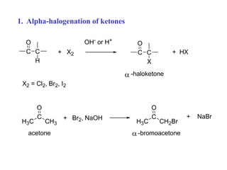 1. Alpha-halogenation of ketones
C
C
H
O
+ X2
OH- or H+
C
C
X
O
+ HX
X2 = Cl2, Br2, I2
-haloketone

H3C
C
CH3
O
+ Br2, NaOH
H3C
C
CH2Br
O
+ NaBr
acetone -bromoacetone

 