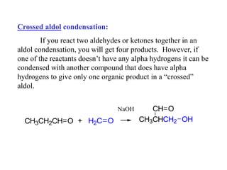 Crossed aldol condensation:
If you react two aldehydes or ketones together in an
aldol condensation, you will get four products. However, if
one of the reactants doesn’t have any alpha hydrogens it can be
condensed with another compound that does have alpha
hydrogens to give only one organic product in a “crossed”
aldol.
CH3CH2CH + H2C O
O CH3CHCH2 OH
CH O
NaOH
 