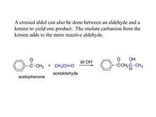 A crossed aldol can also be done between an aldehyde and a
ketone to yield one product. The enolate carbanion from the
ketone adds to the more reactive aldehyde.
C CH3
O
acetophenone
+ CH3CH=O
acetaldehyde
dil OH-
CCH2
O
C
H
OH
CH3
 