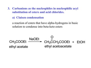 3. Carbanions as the nucleophiles in nucleophilic acyl
substitution of esters and acid chlorides.
a) Claisen condensation
a reaction of esters that have alpha-hydrogens in basic
solution to condense into beta-keto esters
CH3COOEt
ethyl acetate
NaOEt
CH3CCH2COOEt
O
+ EtOH
ethyl acetoacetate
 
