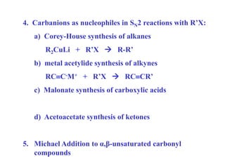 4. Carbanions as nucleophiles in SN2 reactions with R’X:
a) Corey-House synthesis of alkanes
R2CuLi + R’X  R-R’
b) metal acetylide synthesis of alkynes
RCC-M+ + R’X  RCCR’
c) Malonate synthesis of carboxylic acids
d) Acetoacetate synthesis of ketones
5. Michael Addition to α,β-unsaturated carbonyl
compounds
 