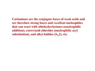 Carbanions are the conjugate bases of weak acids and
are therefore strong bases and excellent nucleophiles
that can react with aldehydes/ketones (nucleophilic
addition), esters/acid chlorides (nucleophilic acyl
substitution), and alkyl halides (SN2), etc.
 