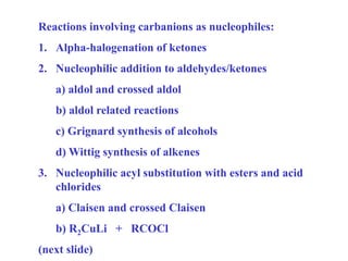 Reactions involving carbanions as nucleophiles:
1. Alpha-halogenation of ketones
2. Nucleophilic addition to aldehydes/ketones
a) aldol and crossed aldol
b) aldol related reactions
c) Grignard synthesis of alcohols
d) Wittig synthesis of alkenes
3. Nucleophilic acyl substitution with esters and acid
chlorides
a) Claisen and crossed Claisen
b) R2CuLi + RCOCl
(next slide)
 