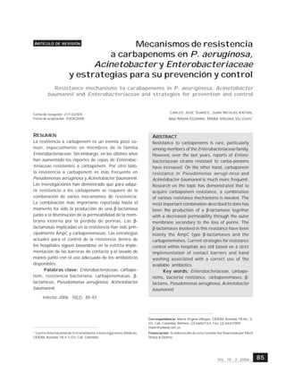 MECANISMOS DE RESISTENCIA A CARBAPENEMS EN P AERUGINOSA, ACINETOBACTER Y ENTEROBACTERIACEAE
                                                             .




ARTÍCULO DE REVISIÓN                 Mecanismos de resistencia
                               a carbapenems en P. aeruginosa,
                            Acinetobacter y Enterobacteriaceae
                      y estrategias para su prevención y control
           Resistance mechanisms to carabapenems in P. aeuriginosa, Acinetobacter
         baumannii and Enterobacteriaceae and strategies for prevention and control


Fecha de recepción: 21/12/2005
                                                                                   CARLOS JOSÉ SUÁREZ, JUAN NICOLÁS KATTÁN,
Fecha de aceptación; 25/04/2006                                                   ANA MARÍA GUZMÁN, MARÍA VIRGINIA VILLEGAS1



RESUMEN                                                                ABSTRACT
La resistencia a carbapenem es un evento poco co-                      Resistance to carbapenems is rare, particularly
mún, especialmente en miembros de la familia                           among members of the Enterobacteriaceae family.
Enterobacteriaceae. Sin embargo, en los últimos años                   However, over the last years, reports of Entero-
han aumentado los reportes de cepas de Enterobac-                      bacteriaceae strains resistant to carba-penems
teriaceae resistentes a carbapenem. Por otro lado,                     have increased. On the other hand, carbapenem
la resistencia a carbapenem es más frecuente en                        resistance in Pseudomonas aerugi-nosa and
Pseudomonas aeruginosa y Acinetobacter baumannii.                      Acinetobacter baumannii is much more frequent.
Las investigaciones han demostrado que para adqui-                     Research on the topic has demonstrated that to
rir resistencia a los carbapenem se requiere de la                     acquire carbapenem resistance, a combination
combinación de varios mecanismos de resistencia.                       of various resistance mechanisms is needed. The
La combinación más importante reportada hasta el                       most important combination described to date has
momento ha sido la producción de una β-lactamasa                       been the production of a β-lactamase together
junto a la disminución de la permeabilidad de la mem-                  with a decreased permeability through the outer
brana externa por la pérdida de porinas. Las β-                        membrane secondary to the loss of porins. The
lactamasas implicadas en la resistencia han sido prin-                 β-lactamases involved in this resistance have been
cipalmente AmpC y carbapenemasas. Las estrategias                      mainly the AmpC type β-lactamases and the
actuales para el control de la resistencia dentro de                   carbapenemases. Current strategies for resistance
los hospitales siguen basandose en la estricta imple-                  control within hospitals are still based on a strict
mentación de las barreras de contacto y el lavado de                   implementation of contact barriers and hand
manos junto con el uso adecuado de los antibióticos                    washing associated with a correct use of the
disponibles.                                                           available antibiotics.
      Palabras clave: Enterobacteriaceae, carbape-                           Key words: Enterobacteriaceae, carbape-
nem, resistencia bacteriana, carbapenemasas, β-                        nems, bacterial resistance, carbapenemases, β-
lactámicos, Pseudomonas aeruginosa, Acinetobacter                      lactams, Pseudomonas aeruginosa, Acinetobacter
baumannii.                                                             baumannii.
     Infectio 2006; 10(2): 85-93



                                                                     Correspondencia: María Virginia Villegas, CIDEIM, Avenida 1N No. 3-
                                                                     03, Cali, Colombia.Teléfono: (2) 6682164, Fax: (2) 6642989
                                                                     mavir@uniweb.net.co
1
  Centro Internacional de Entrenamiento e Investigaciones Médicas,   Financiación: la elaboración de esta revisión fue financiada por Merk
CIDEIM, Avenida 1N # 3-03, Cali, Colombia                            Sharp & Dohme.




                                                                                                                  V OL . 10 - 2, 2006        85
 