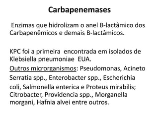 Carbapenemases
Enzimas que hidrolizam o anel B-lactâmico dos
Carbapenêmicos e demais B-lactâmicos.
KPC foi a primeira encontrada em isolados de
Klebsiella pneumoniae EUA.
Outros microrganismos: Pseudomonas, Acineto
Serratia spp., Enterobacter spp., Escherichia
coli, Salmonella enterica e Proteus mirabilis;
Citrobacter, Providencia spp., Morganella
morgani, Hafnia alvei entre outros.
 