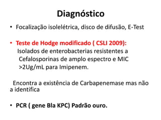 Diagnóstico
• Focalização isolelétrica, disco de difusão, E-Test
• Teste de Hodge modificado ( CSLI 2009):
Isolados de enterobacterias resistentes a
Cefalosporinas de amplo espectro e MIC
>2Ug/mL para Imipenem.
Encontra a existência de Carbapenemase mas não
a identifica
• PCR ( gene Bla KPC) Padrão ouro.
 
